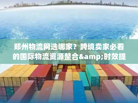 郑州物流网选哪家？跨境卖家必看的国际物流资源整合&时效提速秘籍