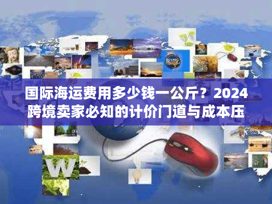 国际海运费用多少钱一公斤？2024跨境卖家必知的计价门道与成本压缩技巧