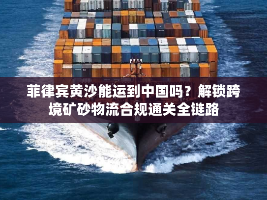 菲律宾黄沙能运到中国吗？解锁跨境矿砂物流合规通关全链路