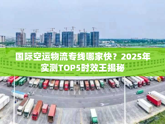 国际空运物流专线哪家快?2025年实测TOP5时效王揭秘 国际空运物流专线哪家快?2025年实测TOP5时效王揭秘