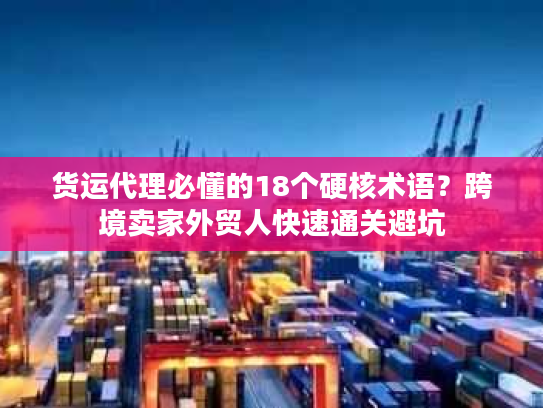 货运代理必懂的18个硬核术语？跨境卖家外贸人快速通关避坑