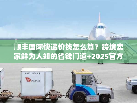 顺丰国际快递价钱怎么算？跨境卖家鲜为人知的省钱门道+2025官方报价