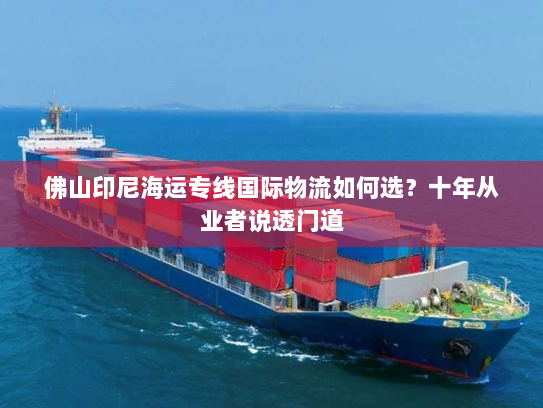 佛山印尼海运专线国际物流如何选？十年从业者说透门道