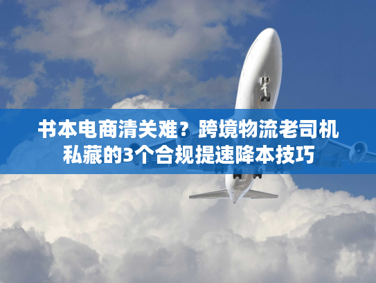 书本电商清关难？跨境物流老司机私藏的3个合规提速降本技巧