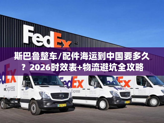斯巴鲁整车/配件海运到中国要多久？2026时效表+物流避坑全攻略