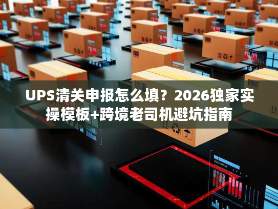 UPS清关申报怎么填？2026独家实操模板+跨境老司机避坑指南