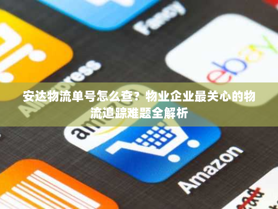 安达物流单号怎么查？物业企业最关心的物流追踪难题全解析