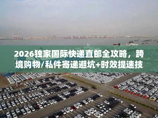 2026独家国际快递直邮全攻略，跨境购物/私件寄递避坑+时效提速技巧