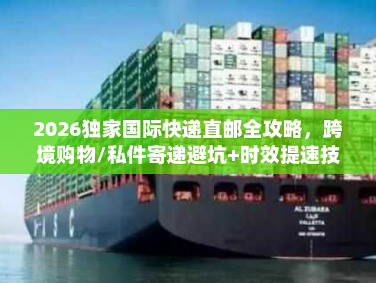 2026独家国际快递直邮全攻略，跨境购物/私件寄递避坑+时效提速技巧