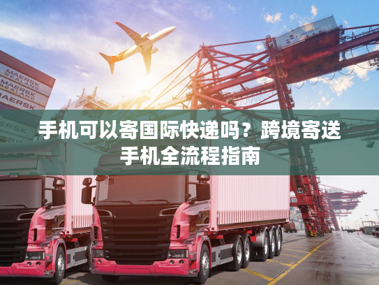 手机可以寄国际快递吗？跨境寄送手机全流程指南