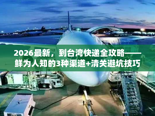 2026最新,到台湾快递全攻略——鲜为人知的3种渠道+清关避坑技巧 2026最新,到台湾快递全攻略——鲜为人知的3种渠道+清关避坑技巧