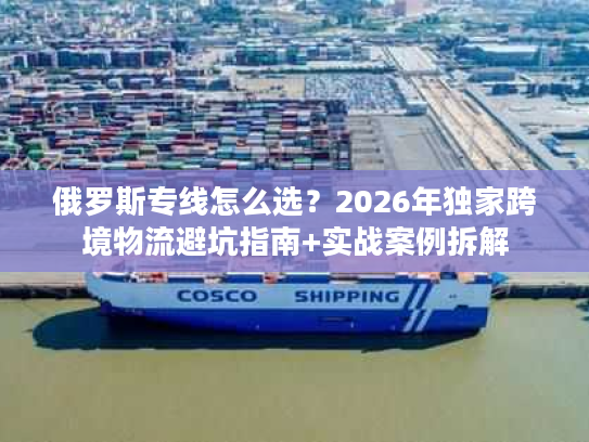 俄罗斯专线怎么选？2026年独家跨境物流避坑指南+实战案例拆解