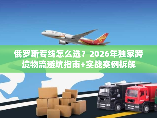 俄罗斯专线怎么选？2026年独家跨境物流避坑指南+实战案例拆解