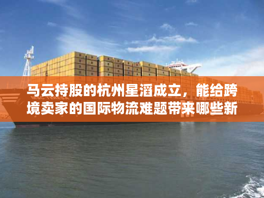 马云持股的杭州星滔成立，能给跨境卖家的国际物流难题带来哪些新解法？