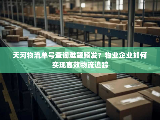 天河物流单号查询难题频发?物业企业如何实现高效物流追踪 天河物流单号查询难题频发?物业企业如何实现高效物流追踪