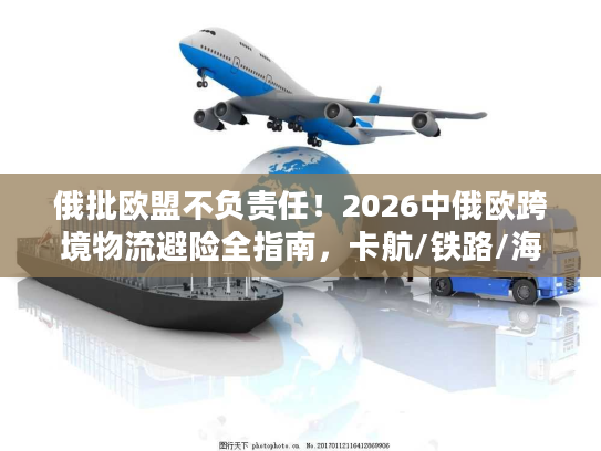 俄批欧盟不负责任！2026中俄欧跨境物流避险全指南，卡航/铁路/海运合规破局方案