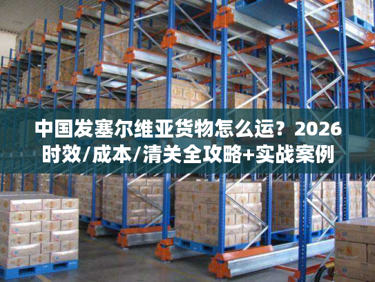 中国发塞尔维亚货物怎么运？2026时效/成本/清关全攻略+实战案例