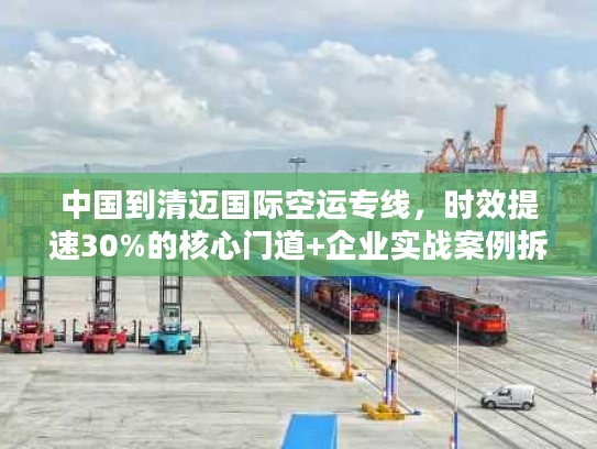 中国到清迈国际空运专线,时效提速30%的核心门道+企业实战案例拆解 中国到清迈国际空运专线,时效提速30%的核心门道+企业实战案例拆解