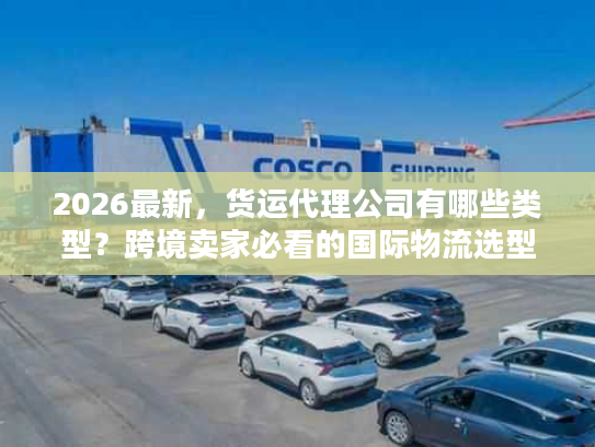 2026最新，货运代理公司有哪些类型？跨境卖家必看的国际物流选型指南