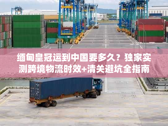 缅甸皇冠运到中国要多久?独家实测跨境物流时效+清关避坑全指南 缅甸皇冠运到中国要多久?独家实测跨境物流时效+清关避坑全指南