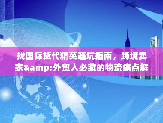 找国际货代精英避坑指南，跨境卖家&外贸人必藏的物流痛点解决全攻略