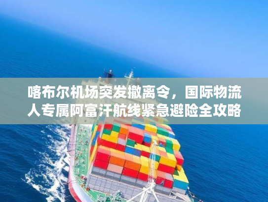 喀布尔机场突发撤离令，国际物流人专属阿富汗航线紧急避险全攻略