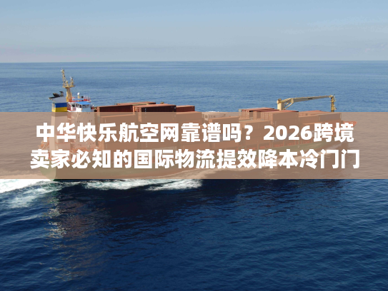 中华快乐航空网靠谱吗？2026跨境卖家必知的国际物流提效降本冷门门道
