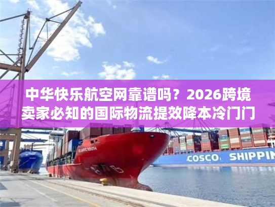 中华快乐航空网靠谱吗？2026跨境卖家必知的国际物流提效降本冷门门道