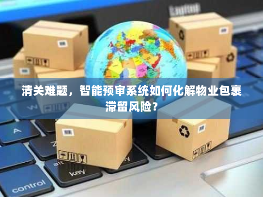 清关难题，智能预审系统如何化解物业包裹滞留风险？
