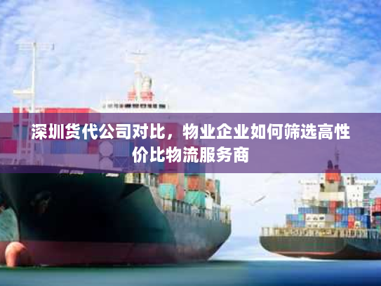 深圳货代公司对比,物业企业如何筛选高性价比物流服务商 深圳货代公司对比,物业企业如何筛选高性价比物流服务商