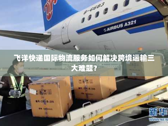 飞洋快递国际物流服务如何解决跨境运输三大难题？
