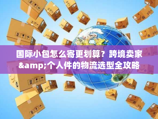 国际小包怎么寄更划算？跨境卖家&个人件的物流选型全攻略
