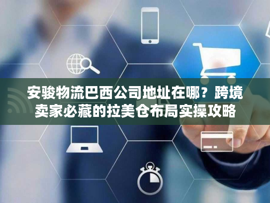 安骏物流巴西公司地址在哪？跨境卖家必藏的拉美仓布局实操攻略