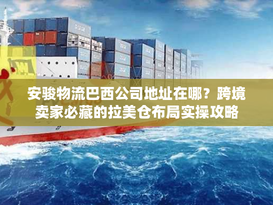安骏物流巴西公司地址在哪？跨境卖家必藏的拉美仓布局实操攻略