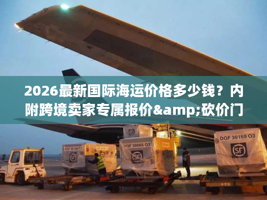 2026最新国际海运价格多少钱？内附跨境卖家专属报价&砍价门道