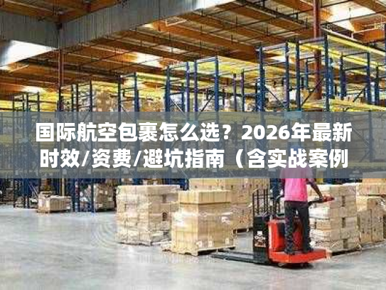 国际航空包裹怎么选？2026年最新时效/资费/避坑指南（含实战案例）