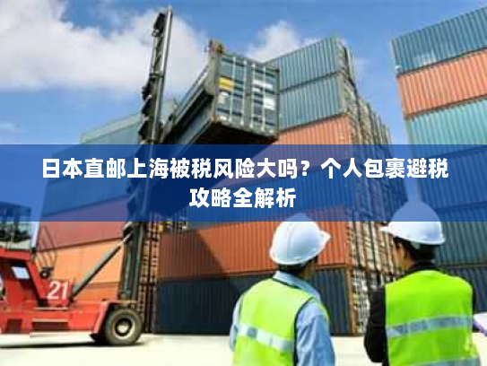 日本直邮上海被税风险大吗?个人包裹避税攻略全解析 日本直邮上海被税风险大吗?个人包裹避税攻略全解析