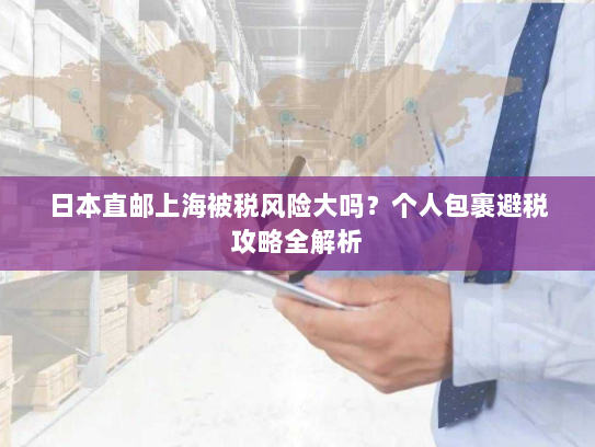 日本直邮上海被税风险大吗?个人包裹避税攻略全解析 日本直邮上海被税风险大吗?个人包裹避税攻略全解析