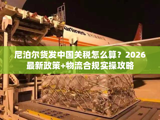 尼泊尔货发中国关税怎么算？2026最新政策+物流合规实操攻略