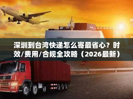 深圳到台湾快递怎么寄最省心？时效/费用/合规全攻略（2026最新）