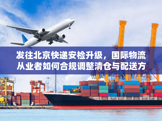 发往北京快递安检升级，国际物流从业者如何合规调整清仓与配送方案？