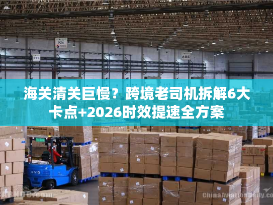 海关清关巨慢?跨境老司机拆解6大卡点+2026时效提速全方案 海关清关巨慢?跨境老司机拆解6大卡点+2026时效提速全方案