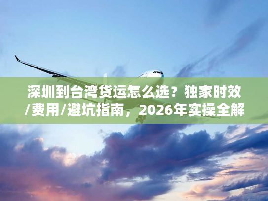 深圳到台湾货运怎么选？独家时效/费用/避坑指南，2026年实操全解