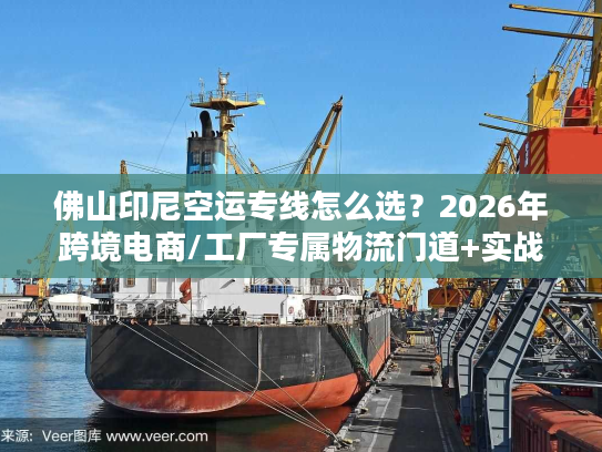 佛山印尼空运专线怎么选？2026年跨境电商/工厂专属物流门道+实战案例