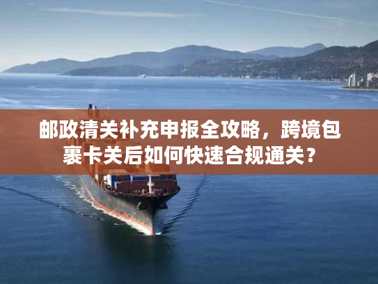 邮政清关补充申报全攻略，跨境包裹卡关后如何快速合规通关？