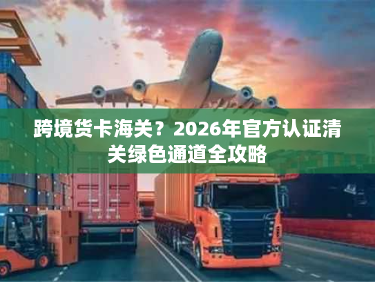 跨境货卡海关？2026年官方认证清关绿色通道全攻略