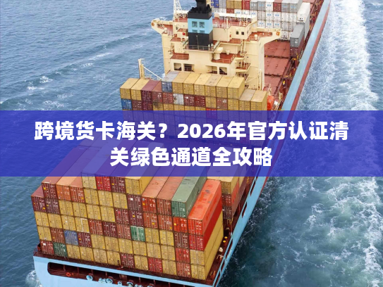 跨境货卡海关？2026年官方认证清关绿色通道全攻略