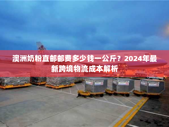 澳洲奶粉直邮邮费多少钱一公斤?2024年最新跨境物流成本解析 澳洲奶粉直邮邮费多少钱一公斤?2024年最新跨境物流成本解析