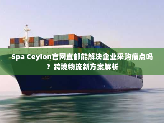 Spa Ceylon官网直邮能解决企业采购痛点吗?跨境物流新方案解析 Spa Ceylon官网直邮能解决企业采购痛点吗?跨境物流新方案解析
