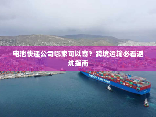 电池快递公司哪家可以寄？跨境运输必看避坑指南